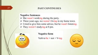 PAST CONTINUOUS
Negative Sentences
 She wasn’t working during the party.
 Three years ago, we weren’t living in my home town.
 I tried to give him some advice, but he wasn't listening.
 They weren’t studying at 8 pm.
Negative form
Verb to be + not + V-ing
27
 