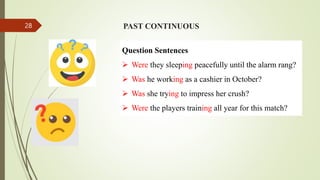 PAST CONTINUOUS
Question Sentences
 Were they sleeping peacefully until the alarm rang?
 Was he working as a cashier in October?
 Was she trying to impress her crush?
 Were the players training all year for this match?
28
 