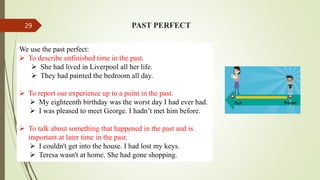 PAST PERFECT
We use the past perfect:
 To describe unfinished time in the past.
 She had lived in Liverpool all her life.
 They had painted the bedroom all day.
 To report our experience up to a point in the past.
 My eighteenth birthday was the worst day I had ever had.
 I was pleased to meet George. I hadn’t met him before.
 To talk about something that happened in the past and is
important at later time in the past.
 I couldn't get into the house. I had lost my keys.
 Teresa wasn't at home. She had gone shopping.
29
 