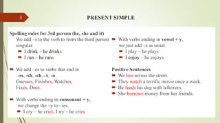 PRESENT SIMPLE
Spelling rules for 3rd person (he, she and it)
We add –s to the verb to form the third person
singular.
 I drink – he drinks
 I run – he runs
 We add –es to verbs that end in
-ss, -sh, -ch, -x, -o.
Guesses, Finishes, Watches,
Fixes, Does
 With verbs ending in consonant + y,
we change the –y to –ies.
 I cry – he cries, I try – he cries
 With verbs ending in vowel + y,
we just add –s as usual.
 I play – he plays
 I enjoy – he enjoys
Positive Sentences
 We live across the street.
 They watch a terrific movie once a week.
 He feeds his dog with leftovers.
 She borrows money from her friends.
3
 