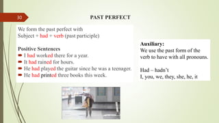 PAST PERFECT
We form the past perfect with
Subject + had + verb (past participle)
Positive Sentences
 I had worked there for a year.
 It had rained for hours.
 He had played the guitar since he was a teenager.
 He had printed three books this week.
Auxiliary:
We use the past form of the
verb to have with all pronouns.
Had – hadn’t
I, you, we, they, she, he, it
30
 