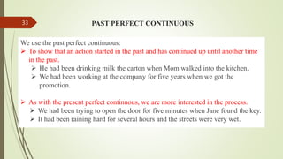 PAST PERFECT CONTINUOUS
We use the past perfect continuous:
 To show that an action started in the past and has continued up until another time
in the past.
 He had been drinking milk the carton when Mom walked into the kitchen.
 We had been working at the company for five years when we got the
promotion.
 As with the present perfect continuous, we are more interested in the process.
 We had been trying to open the door for five minutes when Jane found the key.
 It had been raining hard for several hours and the streets were very wet.
33
 