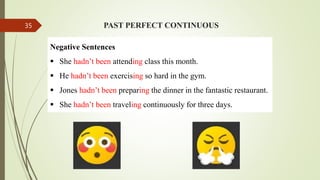 PAST PERFECT CONTINUOUS
Negative Sentences
 She hadn’t been attending class this month.
 He hadn’t been exercising so hard in the gym.
 Jones hadn’t been preparing the dinner in the fantastic restaurant.
 She hadn’t been traveling continuously for three days.
35
 