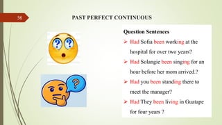 PAST PERFECT CONTINUOUS
Question Sentences
 Had Sofia been working at the
hospital for over two years?
 Had Solangie been singing for an
hour before her mom arrived.?
 Had you been standing there to
meet the manager?
 Had They been living in Guatape
for four years ?
36
 