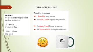 PRESENT SIMPLE
Negative Sentences
 I don’t like soap operas.
 You don’t listen anyone but yourself.
 He doesn’t lend his car to anyone.
 She doesn’t focus on important details.
Auxiliary:
We use them for negative and
question sentences.
Do – Don’t
I, you, we, they
Does – Doesn’t
She, he, it
4
 