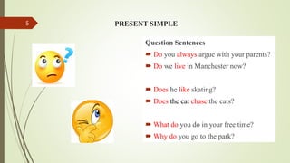 PRESENT SIMPLE
Question Sentences
 Do you always argue with your parents?
 Do we live in Manchester now?
 Does he like skating?
 Does the cat chase the cats?
 What do you do in your free time?
 Why do you go to the park?
5
 