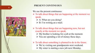 PRESENT CONTINUOUS
We use the present continuous:
 To talk about things that are happening at the moment we
speak.
 A: What are you doing?
 B: I´m writing an e-mail.
 To talk about things that are happening now, but not
exactly at the moment we speak.
 My brother is looking for a job at the moment.
 You are spending a lot of money these days.
 To talk about something is planned to do in the future.
 We´re visiting our grandparents next weekend.
 My sister is starting a new job next Monday.
6
 