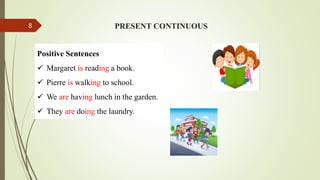 Positive Sentences
 Margaret is reading a book.
 Pierre is walking to school.
 We are having lunch in the garden.
 They are doing the laundry.
PRESENT CONTINUOUS
8
 
