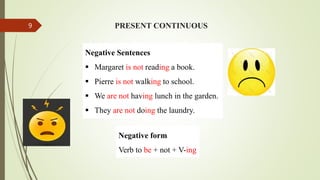 Negative Sentences
 Margaret is not reading a book.
 Pierre is not walking to school.
 We are not having lunch in the garden.
 They are not doing the laundry.
PRESENT CONTINUOUS
Negative form
Verb to be + not + V-ing
9
 