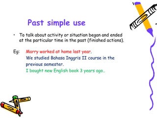 Past simple use
• To talk about activity or situation began and ended
at the particular time in the past (finished actions).
Eg: Marry worked at home last year.
We studied Bahasa Inggris II course in the
previous semester.
I bought new English book 3 years ago..
 