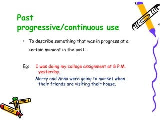 Past
progressive/continuous use
• To describe something that was in progress at a
certain moment in the past.
Eg: I was doing my college assignment at 8 P.M.
yesterday.
Marry and Anna were going to market when
their friends are visiting their house.
 