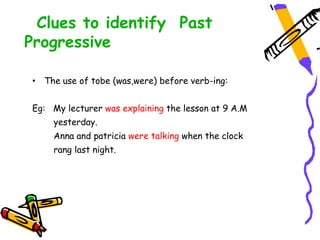 Clues to identify Past
Progressive
• The use of tobe (was,were) before verb-ing:
Eg: My lecturer was explaining the lesson at 9 A.M
yesterday.
Anna and patricia were talking when the clock
rang last night.
 