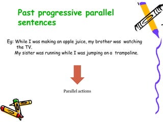 Eg: While I was making an apple juice, my brother was watching
the TV.
My sister was running while I was jumping on a trampoline.
Parallel actions
Past progressive parallel
sentences
 