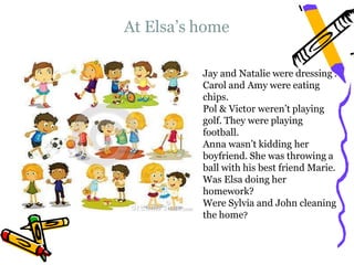 At Elsa’s home
Jay and Natalie were dressing .
Carol and Amy were eating
chips.
Pol & Victor weren’t playing
golf. They were playing
football.
Anna wasn’t kidding her
boyfriend. She was throwing a
ball with his best friend Marie.
Was Elsa doing her
homework?
Were Sylvia and John cleaning
the home?
 