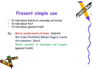 Present simple use
• To talk about habits or everyday activities
• To talk about fact
• To talk about general truth
Eg: Marry usually works at home. (habits)
We study Pendidikan Bahasa Inggris course
this semester. (fact)
Water consists of hydrogen and oxygen.
(general truth)
 