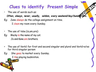 Clues to identify Present Simple
• The use of words such as:
Often, always, never, usually, seldom, every weekend/day/Sunday etc.
Eg: Jane always do the college assignment on time.
I clean my room every Sunday.
• The use of tobe (is,am,are):
Eg: Blacky is the name of my cat.
Jo and Kane are brothers.
• The use of Verb1 for first and second singular and plural and Verb1+s/es
for third singular person
Eg: She goes to market every Sunday.
I like playing badminton.
 