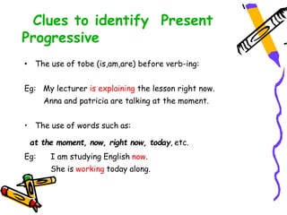 Clues to identify Present
Progressive
• The use of tobe (is,am,are) before verb-ing:
Eg: My lecturer is explaining the lesson right now.
Anna and patricia are talking at the moment.
• The use of words such as:
at the moment, now, right now, today, etc.
Eg: I am studying English now.
She is working today along.
 