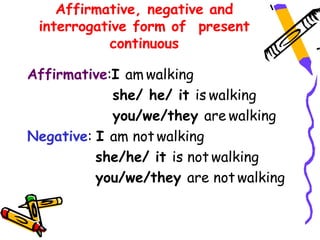 Affirmative, negative and
interrogative form of present
continuous
Affirmative:I am walking
she/ he/ it is walking
you/we/they are walking
Negative: I am not walking
she/he/ it is not walking
you/we/they are not walking
 
