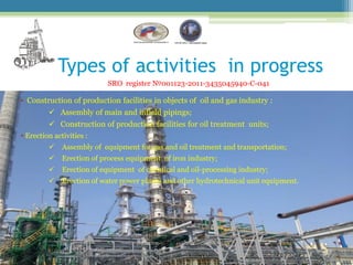 Types of activities in progress
                           SRO register №001123-2011-3435045940-С-041

• Construction of production facilities in objects of oil and gas industry :
          Assembly of main and infield pipings;
          Construction of production facilities for oil treatment units;
• Erection activities :
             Assembly of equipment for gas and oil treatment and transportation;
             Erection of process equipment of iron industry;
             Erection of equipment of chemical and oil-processing industry;
             Erection of water power plants and other hydrotechnical unit equipment.
 