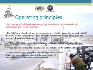 Operating principles
The Company «VolzhskyNefteGazStroy» Ltd. is specialized in the execution of
construction and erection activities.


• The fulfillment of undertakings given to customer – is the reason why we seek to fulfill
the works within the stipulated terms and with full observance of all obligations and
supposed demands of Customer.

• We try to offer to our customers an optimal technical solution without extra costs.

• We are chary of our reputation and do our best to fulfill all the contract obbligations.

• We collaborate with dependable and proved partners as far as
delivery of equipment and materials for carrying out of
constructions and erection works is concerned.
 