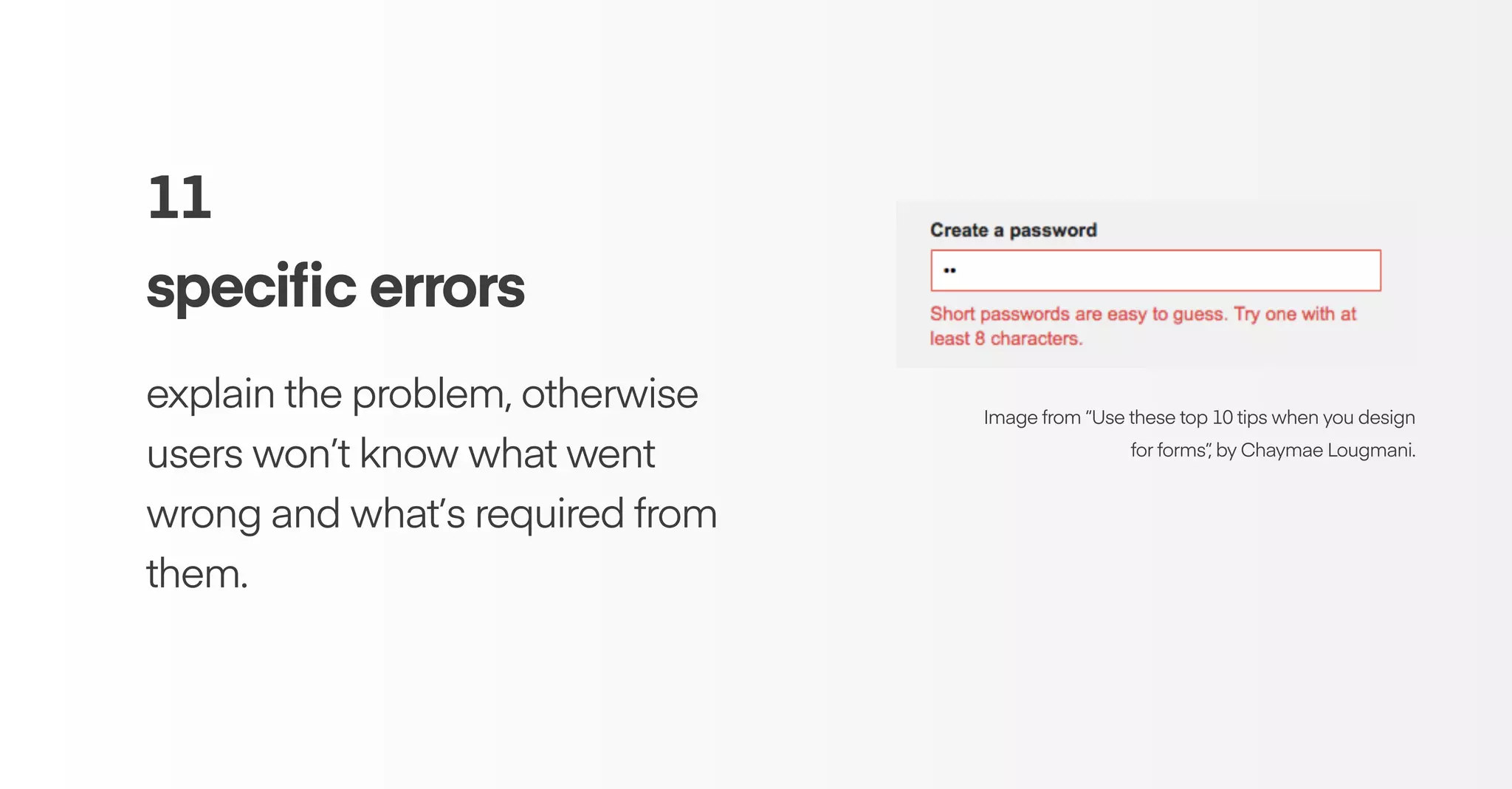 11
speciﬁc errors
explain the problem, otherwise
users won’t know what went
wrong and what’s required from
them.
Image from “Use these top 10 tips when you design
for forms”, by Chaymae Lougmani.
 
