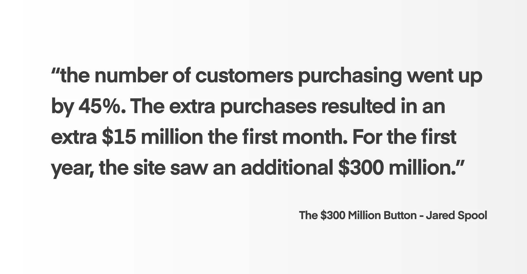 “the number of customers purchasing went up
by 45%. The extra purchases resulted in an
extra $15 million the ﬁrst month. For the ﬁrst
year, the site saw an additional $300 million.” 
The $300 Million Button - Jared Spool
 