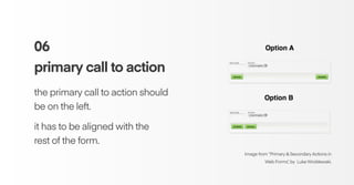06
primary call to action
the primary call to action should
be on the left.
it has to be aligned with the
rest of the form.
Image from “Primary & Secondary Actions in
Web Forms”, by Luke Wroblewski.
 