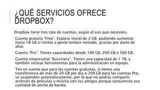 ¿QUÉ SERVICIOS OFRECE
DROPBOX?
Dropbox tiene tres tipo de cuentas, según el uso que necesites.
Cuenta gratuita “Free”. Espacio inicial de 2 GB, pudiendo aumentar
hasta 18 GB si invitas a gente (enlace invitado, gracias por darte de
alta).
Cuenta “Pro”. Tienes capacidades desde 100 GB, 200 GB ó 500 GB.
Cuenta empresarial “Bussiness”. Tienes una capacidad de 1 TB, y
también incluye herramientas para la administración en equipo.
Ten en cuenta que para las cuentas gratuitas, si tienes una
transferencia de más de 20 GB por día o 200 GB para las cuentas Pro,
se suspenden automáticamente, por lo que no podrás compartir
archivos de películas y música con tus amigos porque consumirás esa
cantidad de ancho de banda.
 