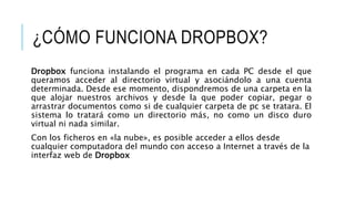 ¿CÓMO FUNCIONA DROPBOX?
Dropbox funciona instalando el programa en cada PC desde el que
queramos acceder al directorio virtual y asociándolo a una cuenta
determinada. Desde ese momento, dispondremos de una carpeta en la
que alojar nuestros archivos y desde la que poder copiar, pegar o
arrastrar documentos como si de cualquier carpeta de pc se tratara. El
sistema lo tratará como un directorio más, no como un disco duro
virtual ni nada similar.
Con los ficheros en «la nube», es posible acceder a ellos desde
cualquier computadora del mundo con acceso a Internet a través de la
interfaz web de Dropbox
 
