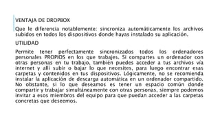 VENTAJA DE DROPBOX
Que le diferencia notablemente: sincroniza automáticamente los archivos
subidos en todos los dispositivos donde hayas instalado su aplicación.
UTILIDAD
Permite tener perfectamente sincronizados todos los ordenadores
personales PROPIOS en los que trabajes. Si compartes un ordenador con
otras personas en tu trabajo, también puedes acceder a tus archivos vía
internet y allí subir o bajar lo que necesites, para luego encontrar esas
carpetas y contenidos en tus dispositivos. Lógicamente, no se recomienda
instalar la aplicación de descarga automática en un ordenador compartido.
No obstante, si lo que deseamos es tener un espacio común donde
compartir y trabajar simultáneamente con otras personas, siempre podemos
invitar a esos miembros del equipo para que puedan acceder a las carpetas
concretas que deseemos.
 