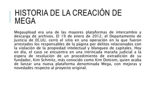 HISTORIA DE LA CREACIÓN DE
MEGA
Megaupload era una de las mayores plataformas de intercambio y
descarga de archivos. El 19 de enero de 2012, el Departamento de
Justicia de EE.UU. cerró el sitio en una operación en la que fueron
arrestados los responsables de la página por delitos relacionados con
la violación de la propiedad intelectual y blanqueo de capitales. Hoy
en día, el caso se encuentra en una intrincada maraña judicial a la
espera de resolución de un procedimiento de extradición de su
fundador, Kim Schmitz, más conocido como Kim Dotcom, quien acaba
de lanzar una nueva plataforma denominada Mega, con mejoras y
novedades respecto al proyecto original.
 