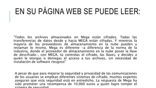 EN SU PÁGINA WEB SE PUEDE LEER:
"Todos los archivos almacenados en Mega están cifrados. Todas las
transferencias de datos desde y hacia MEGA están cifradas. Y mientras la
mayoría de los proveedores de almacenamiento en la nube pueden y
reclaman lo mismo, Mega es diferente -a diferencia de la norma de la
industria, donde el proveedor de almacenamiento en la nube posee la llave
de descifrado-, con MEGA, tú controlas el cifrado, las llaves, y decides a
quién le otorgas o deniegas el acceso a tus archivos, sin necesidad de
instalación de software riesgoso"
A pesar de que para mejorar la seguridad y privacidad de las comunicaciones
de los usuarios se emplean diferentes sistemas de cifrado, muchos expertos
aseguran que esta seguridad está en entredicho. La respuesta de Mega ha
sido prometer una recompensa de 10.000 euros a quien logre romper el
 