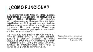 ¿CÓMO FUNCIONA?
El funcionamiento de Mega es similar a otras
plataformas de alojamiento de archivos en la
"nube" como Dropbox, con algunas
diferencias: mientras Dropbox tiene un límite
establecido de 300 megabytes por archivo
subido a su servicio, Mega no cuenta con esta
limitación. De esta forma, Mega está
orientado a usuarios que quieran compartir
archivos de gran tamaño.
Los usuarios, que pueden escoger entre 32
idiomas (entre ellos el español, gallego,
euskera y catalán), disponen de forma
gratuita de 50GB de almacenamiento y tienen
la posibilidad de subir y descargar archivos,
además de intercambiarlos entre ellos a
través de un panel de administración.
Mega está orientado a usuarios
que quieran compartir archivos
de gran tamaño
 