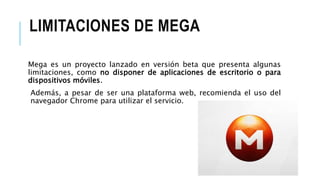 LIMITACIONES DE MEGA
Mega es un proyecto lanzado en versión beta que presenta algunas
limitaciones, como no disponer de aplicaciones de escritorio o para
dispositivos móviles.
Además, a pesar de ser una plataforma web, recomienda el uso del
navegador Chrome para utilizar el servicio.
 