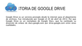 HISTORIA DE GOOGLE DRIVE
Google Drive es un servicio prestado desde la internet para el alojamiento
de archivos. Fue introducido por Google el 24 de abril de 2012. Por que
Google Drive es un reemplazo de Google Docs. que ha cambiado su
dirección de enlace de docs.google.com por drive.google.com entre otras
cualidades.
 