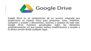 Google Drive es un componentes de un servicio integrado que
proporciona un espacio único para almacenar, crear, modificar,
compartir y acceder a documentos, archivos y carpetas de todo tipo.
Google Drive mantiene actualizados todos los elementos
automáticamente, así que puedes realizar modificaciones y acceder a
la última versión desde cualquier lugar.
 