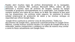 Puedes abrir muchos tipos de archivo directamente en tu navegador,
incluidos los archivos PDF, archivos Microsoft Office, vídeos de alta
definición y muchos tipos de archivos de imagen, aunque no tengas
instalado el programa correspondiente en tu ordenador. Con Google Drive,
siempre tendrás una copia de tus datos en la Web. No importa lo que pase
con tus dispositivos, tus archivos están seguros. Se mantiene la misma
calidad empresarial de protección de datos y las mismas ventajas en
seguridad que ofrece Google Apps.
Google Drive sustituirá tu anterior Lista de documentos. Todos tus
documentos de Google Docs. aparecerán automáticamente en Google Drive.
Además, cuando muevas archivos locales a la carpeta de Google Drive de tu
ordenador, podrás compartirlos y colaborar en ellos de manera muy similar
a como lo haces actualmente con Google Docs.
 