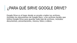 ¿PARA QUÉ SIRVE GOOGLE DRIVE?
Google Drive es el lugar donde se accede a todos tus archivos,
incluidos los documentos de Google Docs. y los archivos locales que
Utiliza Google Drive para guardar todo tipo de archivos, incluidos
documentos, presentaciones, música, fotos y vídeos.
 