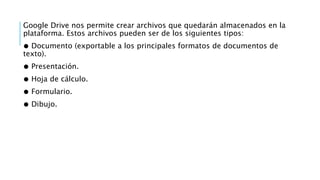 Google Drive nos permite crear archivos que quedarán almacenados en la
plataforma. Estos archivos pueden ser de los siguientes tipos:
● Documento (exportable a los principales formatos de documentos de
texto).
● Presentación.
● Hoja de cálculo.
● Formulario.
● Dibujo.
 