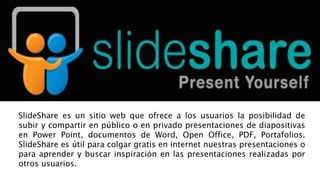 SlideShare es un sitio web que ofrece a los usuarios la posibilidad de
subir y compartir en público o en privado presentaciones de diapositivas
en Power Point, documentos de Word, Open Office, PDF, Portafolios.
SlideShare es útil para colgar gratis en internet nuestras presentaciones o
para aprender y buscar inspiración en las presentaciones realizadas por
otros usuarios.
 