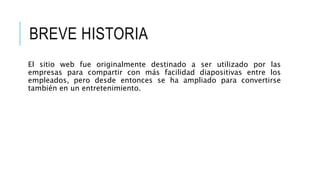 BREVE HISTORIA
El sitio web fue originalmente destinado a ser utilizado por las
empresas para compartir con más facilidad diapositivas entre los
empleados, pero desde entonces se ha ampliado para convertirse
también en un entretenimiento.
 