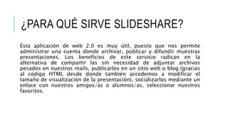 ¿PARA QUÉ SIRVE SLIDESHARE?
Esta aplicación de web 2.0 es muy útil, puesto que nos permite
administrar una cuenta donde archivar, publicar y difundir muestras
presentaciones. Los beneficios de este servicio radican en la
alternativa de compartir las sin necesidad de adjuntar archivos
pesados en nuestros mails, publicarlos en un sitio web o blog (gracias
al código HTML desde donde también accedemos a modificar el
tamaño de visualización de la presentación), socializarlos mediante un
enlace con nuestros amigos/as o alumnos/as, seleccionar nuestros
favoritos.
 