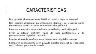 CARACTERISTICAS
Nos permite almacenar hasta 20MB en nuestro espacio personal.
Nos permite descargar presentaciones digitales de usuarios como
documentos de texto como( extensiones doc,pdf,etc.)
Incrustar elementos de procedencia de webblogs,websitios,ywikis
Crear o retocar distintos tipos de web conferencias y de
presentaciones digitales con audio.
Insertar videos de YouTube en presentaciones digitales propias
Compartir públicamente o en privado nuestro material de slideshare
con cualquier persona de la web.
 