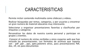 CARACTERISTICAS
Permite incluir contenido multimedia como slidecast y videos.
Realizar búsquedas por temas, categorías, y por usuarios y encontrar
un gran numero de material educativo muy interesante.
Seleccionar y organizar presentaciones favoritas y clasificarlas por
etiquetas y categorías
Personalizar los datos de nuestra cuenta personal y participar en
grupos y eventos.
Conocer el numero de visitas recibidas y otros espacios web que han
incluido las presentaciones. Los formatos de archivos que soporta
son : pdf ,ppt , pps, pptx,potentre otros, para presentaciones Pdf,
doc, rtf, xls para documentos
 