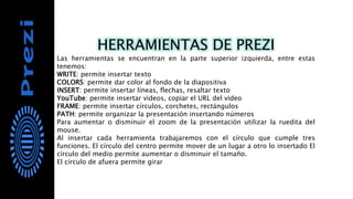 HERRAMIENTAS DE PREZI
Las herramientas se encuentran en la parte superior izquierda, entre estas
tenemos:
WRITE: permite insertar texto
COLORS: permite dar color al fondo de la diapositiva
INSERT: permite insertar líneas, flechas, resaltar texto
YouTube: permite insertar videos, copiar el URL del video
FRAME: permite insertar círculos, corchetes, rectángulos
PATH: permite organizar la presentación insertando números
Para aumentar o disminuir el zoom de la presentación utilizar la ruedita del
mouse.
Al insertar cada herramienta trabajaremos con el círculo que cumple tres
funciones. El círculo del centro permite mover de un lugar a otro lo insertado El
círculo del medio permite aumentar o disminuir el tamaño.
El círculo de afuera permite girar
 