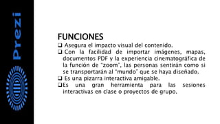 FUNCIONES
 Asegura el impacto visual del contenido.
 Con la facilidad de importar imágenes, mapas,
documentos PDF y la experiencia cinematográfica de
la función de “zoom”, las personas sentirán como si
se transportarán al “mundo” que se haya diseñado.
 Es una pizarra interactiva amigable.
Es una gran herramienta para las sesiones
interactivas en clase o proyectos de grupo.
 