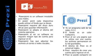 • Powerpoint es un software instalable
para nodos.
• En power point cada diapositiva
puede utilizar el fondo que se desee.
• Powerpoint requiere del disco duro
del pc para guardar información.
• Powerpoint se adapta al idioma del
sistema operativo.
• Powerpoint al ser un software no
requiere ningún tipo de cuenta para
ingresar en él.
• Powerpoint hay que adjuntar los
archivos al correo o redes sociales.
 Es un programa web de las
redes 2.0 2.
 El fondo es un color
cualquiera.
 Prezi al ser una pagina que
se utiliza con una cuenta,
los archivos permanecen en
la red guardados.
 El idioma de Prezi es el
universal ingles.
 Prezi requiere de crear una
cuenta para ingresar en el.
 Prezi se puede compartir en
 