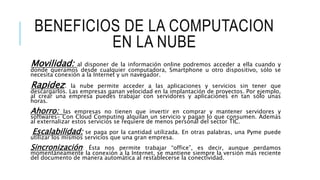 BENEFICIOS DE LA COMPUTACION
EN LA NUBE
Movilidad: al disponer de la información online podremos acceder a ella cuando y
donde queramos desde cualquier computadora, Smartphone u otro dispositivo, sólo se
necesita conexión a la Internet y un navegador.
Rapidez: la nube permite acceder a las aplicaciones y servicios sin tener que
descargarlos. Las empresas ganan velocidad en la implantación de proyectos. Por ejemplo,
al crear una empresa puedes trabajar con servidores y aplicaciones en tan sólo unas
horas.
Ahorro: las empresas no tienen que invertir en comprar y mantener servidores y
softwares- Con Cloud Computing alquilan un servicio y pagan lo que consumen. Además
al externalizar estos servicios se requiere de menos personal del sector TIC.
Escalabilidad: se paga por la cantidad utilizada. En otras palabras, una Pyme puede
utilizar los mismos servicios que una gran empresa.
Sincronización: Ésta nos permite trabajar “office”, es decir, aunque perdamos
momentáneamente la conexión a la Internet, se mantiene siempre la versión más reciente
del documento de manera automática al restablecerse la conectividad.
 