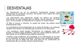 DESVENTAJAS
La información ya no te pertenece literalmente porque está
almacenada en servidores externos. No puedes estar seguro de quien
accede a esa información.
 La información que almacenas puede ser blanco de piratería
informática. Es más probable que un hacker intente acceder a la nube
que a un PC privado. Lo obtenido por el hacker es mucho mayor.
Si falla el acceso a internet, se acabó the cloud. No podrás hacer
prácticamente nada.
La velocidad de acceso dependerá de tu ancho de banda y sin embargo
siempre será menor a la velocidad que ya tienes en tu disco duro.
 Los servidores cloud pueden físicamente en cualquier parte del
mundo. Si hubiera algún problema, ¿qué ley o leyes deberían aplicarse?
Esto puede ser un problema para algunas empresas.
 Pueden surgir problemas de propiedad. Si tu información ya no está
en tu ordenador ¿A quién pertenece?. Podrían surgir problemas legales.
Es por eso que se debe uno fijar muy bien en las condiciones de
contratación de un servidor cloud o cloud hosting.
 