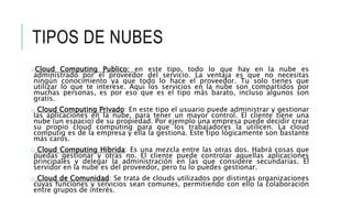TIPOS DE NUBES
oCloud Computing Publico: en este tipo, todo lo que hay en la nube es
administrado por el proveedor del servicio. La ventaja es que no necesitas
ningún conocimiento ya que todo lo hace el proveedor. Tu solo tienes que
utilizar lo que te interese. Aquí los servicios en la nube son compartidos por
muchas personas, es por eso que es el tipo más barato, incluso algunos son
gratis.
o Cloud Computing Privado: En este tipo el usuario puede administrar y gestionar
las aplicaciones en la nube, para tener un mayor control. El cliente tiene una
nube (un espacio) de su propiedad. Por ejemplo una empresa puede decidir crear
su propio cloud computing para que los trabajadores la utilicen. La cloud
computig es de la empresa y ella la gestiona. Este tipo lógicamente son bastante
más caros.
o Cloud Computing Hibrida: Es una mezcla entre las otras dos. Habrá cosas que
puedas gestionar y otras no. El cliente puede controlar aquellas aplicaciones
principales y delegar la administración en las que considere secundarias. El
servidor en la nube es del proveedor, pero tu lo puedes gestionar.
o Cloud de Comunidad: Se trata de clouds utilizados por distintas organizaciones
cuyas funciones y servicios sean comunes, permitiendo con ello la colaboración
entre grupos de interés.
 